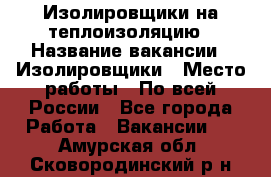 Изолировщики на теплоизоляцию › Название вакансии ­ Изолировщики › Место работы ­ По всей России - Все города Работа » Вакансии   . Амурская обл.,Сковородинский р-н